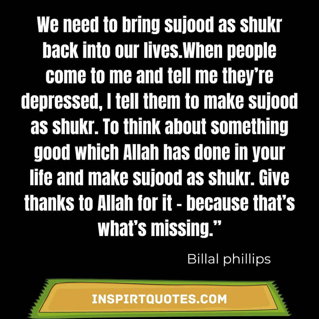 We need to bring sujood as shukr back into our lives.When people come to me and tell me they’re depressed, I tell them to make sujood as shukr. To think about something good which Allah has done in your life and make sujood as shukr. Give thanks to Allah for it – because that’s what’s missing.