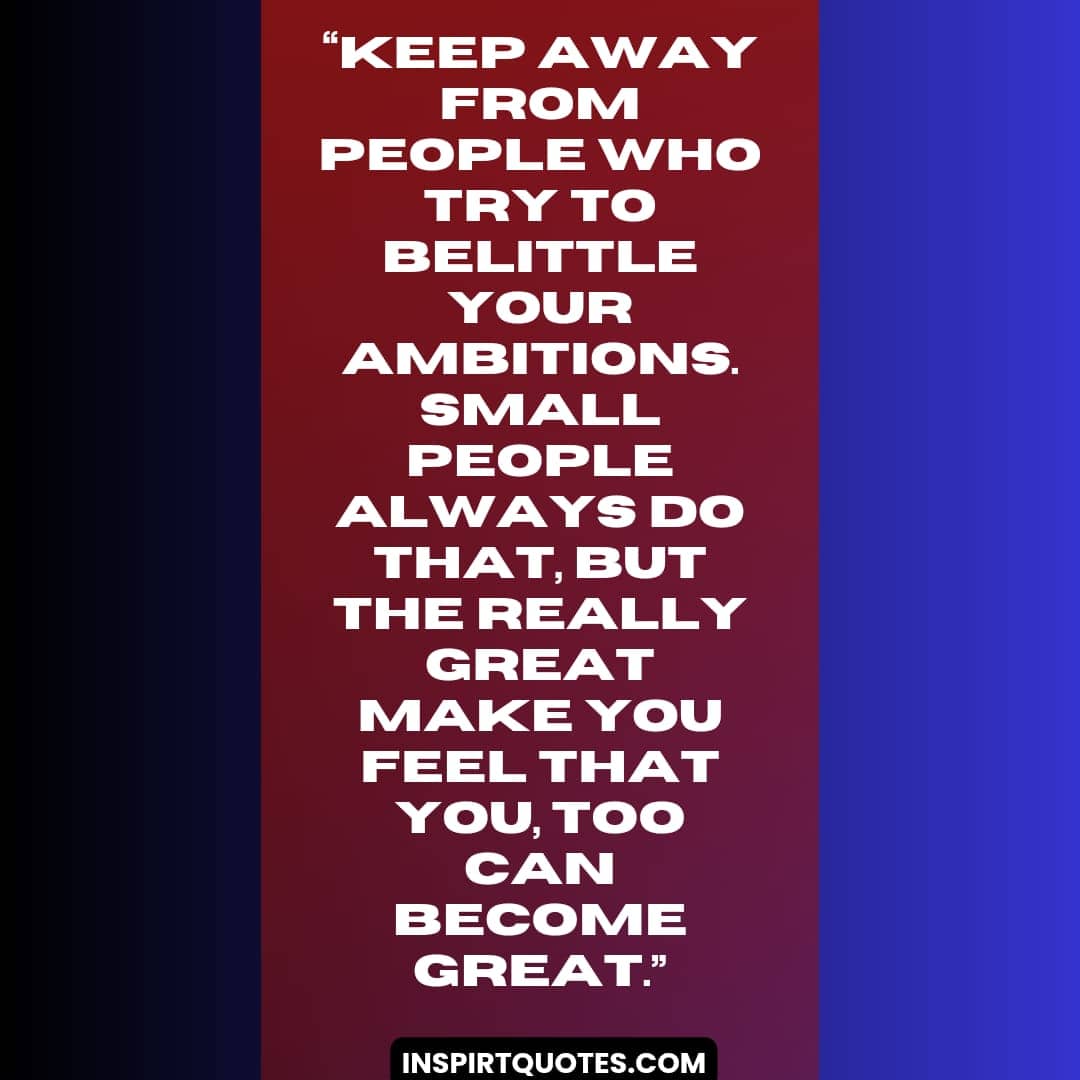 best success quotes, Keep away from people who try to belittle your ambitions. Small people always do that, but the really great make you feel that you, too can become great.