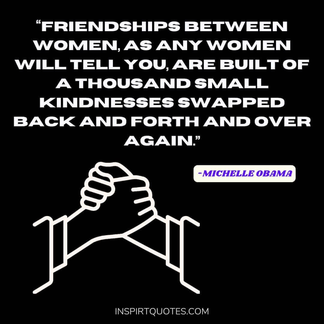 michelle obama quotes on women, Friendships between women, as any women will tell you, are built of a thousand small kindnesses swapped back and forth and over again.